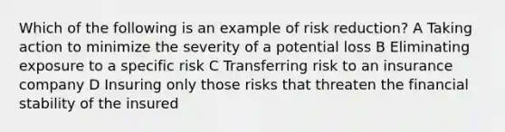 Which of the following is an example of risk reduction? A Taking action to minimize the severity of a potential loss B Eliminating exposure to a specific risk C Transferring risk to an insurance company D Insuring only those risks that threaten the financial stability of the insured