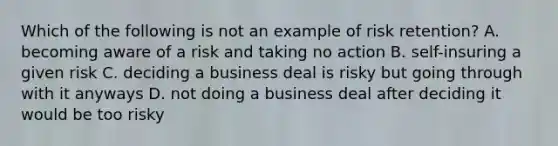 Which of the following is not an example of risk retention? A. becoming aware of a risk and taking no action B. self-insuring a given risk C. deciding a business deal is risky but going through with it anyways D. not doing a business deal after deciding it would be too risky