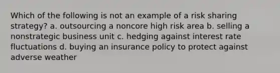 Which of the following is not an example of a risk sharing strategy? a. outsourcing a noncore high risk area b. selling a nonstrategic business unit c. hedging against interest rate fluctuations d. buying an insurance policy to protect against adverse weather