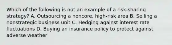 Which of the following is not an example of a risk-sharing strategy? A. Outsourcing a noncore, high-risk area B. Selling a nonstrategic business unit C. Hedging against interest rate fluctuations D. Buying an insurance policy to protect against adverse weather