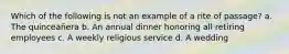 Which of the following is not an example of a rite of passage? a. The quinceañera b. An annual dinner honoring all retiring employees c. A weekly religious service d. A wedding