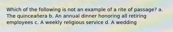 Which of the following is not an example of a rite of passage? a. The quinceañera b. An annual dinner honoring all retiring employees c. A weekly religious service d. A wedding