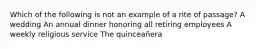 Which of the following is not an example of a rite of passage? A wedding An annual dinner honoring all retiring employees A weekly religious service The quinceañera