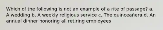 Which of the following is not an example of a rite of passage? a. A wedding b. A weekly religious service c. The quinceañera d. An annual dinner honoring all retiring employees