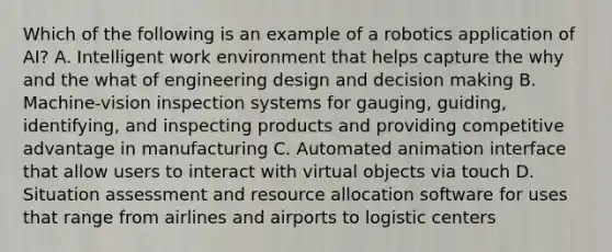 Which of the following is an example of a robotics application of AI? A. Intelligent work environment that helps capture the why and the what of engineering design and decision making B. Machine-vision inspection systems for gauging, guiding, identifying, and inspecting products and providing competitive advantage in manufacturing C. Automated animation interface that allow users to interact with virtual objects via touch D. Situation assessment and resource allocation software for uses that range from airlines and airports to logistic centers