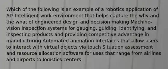 Which of the following is an example of a robotics application of AI? Intelligent work environment that helps capture the why and the what of engineered design and decision making Machine-vision inspection systems for gauging, guiding, identifying, and inspecting products and providing competitive advantage in manufacturing Automated animation interfaces that allow users to interact with virtual objects via touch Situation assessment and resource allocation software for uses that range from airlines and airports to logistics centers