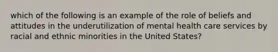 which of the following is an example of the role of beliefs and attitudes in the underutilization of mental health care services by racial and ethnic minorities in the United States?