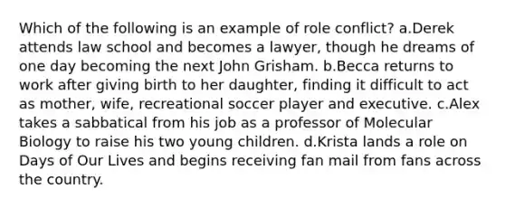 Which of the following is an example of role conflict? a.Derek attends law school and becomes a lawyer, though he dreams of one day becoming the next John Grisham. b.Becca returns to work after giving birth to her daughter, finding it difficult to act as mother, wife, recreational soccer player and executive. c.Alex takes a sabbatical from his job as a professor of Molecular Biology to raise his two young children. d.Krista lands a role on Days of Our Lives and begins receiving fan mail from fans across the country.