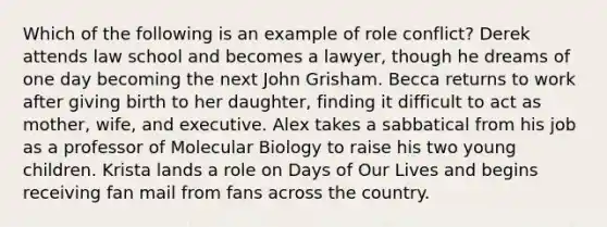 Which of the following is an example of role conflict? Derek attends law school and becomes a lawyer, though he dreams of one day becoming the next John Grisham. Becca returns to work after giving birth to her daughter, finding it difficult to act as mother, wife, and executive. Alex takes a sabbatical from his job as a professor of Molecular Biology to raise his two young children. Krista lands a role on Days of Our Lives and begins receiving fan mail from fans across the country.