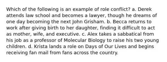 Which of the following is an example of role conflict? a. Derek attends law school and becomes a lawyer, though he dreams of one day becoming the next John Grisham. b. Becca returns to work after giving birth to her daughter, finding it difficult to act as mother, wife, and executive. c. Alex takes a sabbatical from his job as a professor of Molecular Biology to raise his two young children. d. Krista lands a role on Days of Our Lives and begins receiving fan mail from fans across the country.