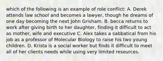 which of the following is an example of role conflict: A. Derek attends law school and becomes a lawyer, though he dreams of one day becoming the next John Grisham. B. becca returns to work after giving birth to her daughter, finding it difficult to act as mother, wife and executive C. Alex takes a sabbatical from his job as a professor of Molecular Biology to raise his two young children. D. Krista is a social worker but finds it difficult to meet all of her clients needs while using very limited resources.