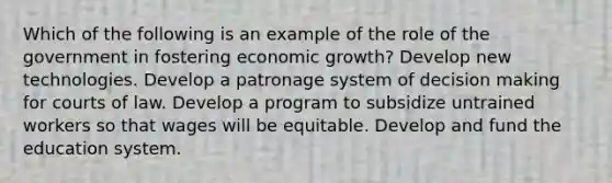 Which of the following is an example of the role of the government in fostering economic growth? Develop new technologies. Develop a patronage system of decision making for courts of law. Develop a program to subsidize untrained workers so that wages will be equitable. Develop and fund the education system.