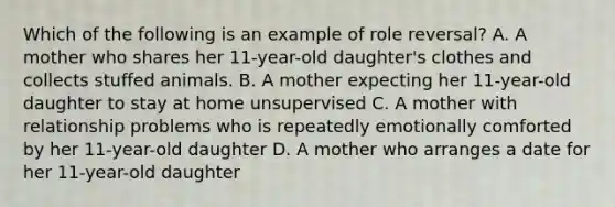 Which of the following is an example of role reversal? A. A mother who shares her 11-year-old daughter's clothes and collects stuffed animals. B. A mother expecting her 11-year-old daughter to stay at home unsupervised C. A mother with relationship problems who is repeatedly emotionally comforted by her 11-year-old daughter D. A mother who arranges a date for her 11-year-old daughter