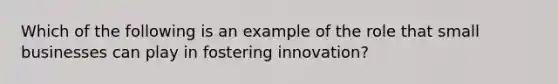 Which of the following is an example of the role that small businesses can play in fostering innovation?