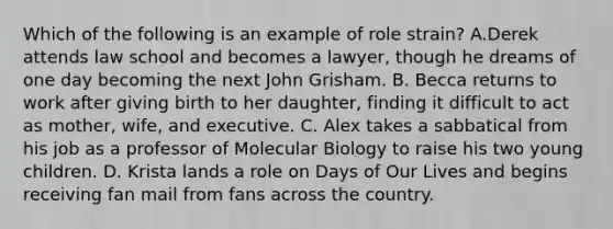 Which of the following is an example of role strain? A.Derek attends law school and becomes a lawyer, though he dreams of one day becoming the next John Grisham. B. Becca returns to work after giving birth to her daughter, finding it difficult to act as mother, wife, and executive. C. Alex takes a sabbatical from his job as a professor of Molecular Biology to raise his two young children. D. Krista lands a role on Days of Our Lives and begins receiving fan mail from fans across the country.