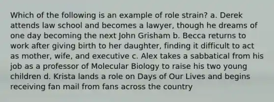 Which of the following is an example of role strain? a. Derek attends law school and becomes a lawyer, though he dreams of one day becoming the next John Grisham b. Becca returns to work after giving birth to her daughter, finding it difficult to act as mother, wife, and executive c. Alex takes a sabbatical from his job as a professor of Molecular Biology to raise his two young children d. Krista lands a role on Days of Our Lives and begins receiving fan mail from fans across the country