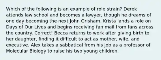 Which of the following is an example of role strain? Derek attends law school and becomes a lawyer, though he dreams of one day becoming the next John Grisham. Krista lands a role on Days of Our Lives and begins receiving fan mail from fans across the country. Correct! Becca returns to work after giving birth to her daughter, finding it difficult to act as mother, wife, and executive. Alex takes a sabbatical from his job as a professor of Molecular Biology to raise his two young children.