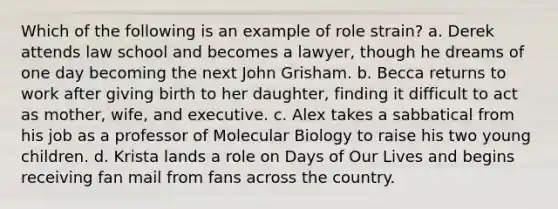 Which of the following is an example of role strain? a. Derek attends law school and becomes a lawyer, though he dreams of one day becoming the next John Grisham. b. Becca returns to work after giving birth to her daughter, finding it difficult to act as mother, wife, and executive. c. Alex takes a sabbatical from his job as a professor of Molecular Biology to raise his two young children. d. Krista lands a role on Days of Our Lives and begins receiving fan mail from fans across the country.