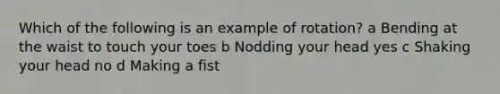 Which of the following is an example of rotation? a Bending at the waist to touch your toes b Nodding your head yes c Shaking your head no d Making a fist