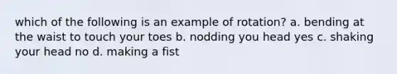 which of the following is an example of rotation? a. bending at the waist to touch your toes b. nodding you head yes c. shaking your head no d. making a fist