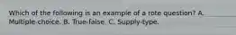 Which of the following is an example of a rote question? A. Multiple-choice. B. True-false. C. Supply-type.