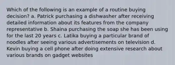 Which of the following is an example of a routine buying decision? a. Patrick purchasing a dishwasher after receiving detailed information about its features from the company representative b. Shaina purchasing the soap she has been using for the last 20 years c. Latika buying a particular brand of noodles after seeing various advertisements on television d. Kevin buying a cell phone after doing extensive research about various brands on gadget websites