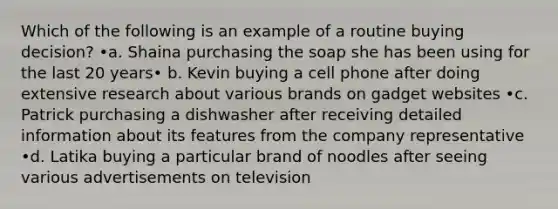 Which of the following is an example of a routine buying decision? •a. Shaina purchasing the soap she has been using for the last 20 years• b. Kevin buying a cell phone after doing extensive research about various brands on gadget websites •c. Patrick purchasing a dishwasher after receiving detailed information about its features from the company representative •d. Latika buying a particular brand of noodles after seeing various advertisements on television