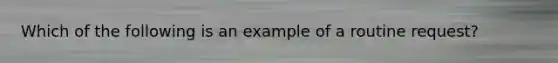 Which of the following is an example of a routine request?