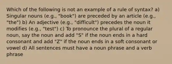 Which of the following is not an example of a rule of syntax? a) Singular nouns (e.g., "book") are preceded by an article (e.g., "the") b) An adjective (e.g., "difficult") precedes the noun it modifies (e.g., "test") c) To pronounce the plural of a regular noun, say the noun and add "S" if the noun ends in a hard consonant and add "Z" if the noun ends in a soft consonant or vowel d) All sentences must have a noun phrase and a verb phrase