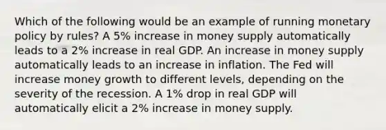 Which of the following would be an example of running monetary policy by rules? A 5% increase in money supply automatically leads to a 2% increase in real GDP. An increase in money supply automatically leads to an increase in inflation. The Fed will increase money growth to different levels, depending on the severity of the recession. A 1% drop in real GDP will automatically elicit a 2% increase in money supply.