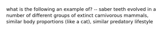 what is the following an example of? -- saber teeth evolved in a number of different groups of extinct carnivorous mammals, similar body proportions (like a cat), similar predatory lifestyle