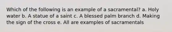 Which of the following is an example of a sacramental? a. Holy water b. A statue of a saint c. A blessed palm branch d. Making the sign of the cross e. All are examples of sacramentals