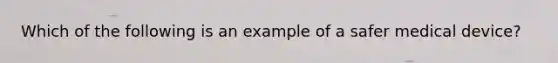 Which of the following is an example of a safer medical device?