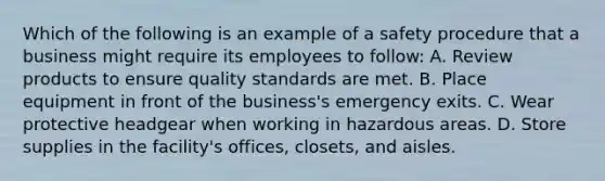 Which of the following is an example of a safety procedure that a business might require its employees to follow: A. Review products to ensure quality standards are met. B. Place equipment in front of the business's emergency exits. C. Wear protective headgear when working in hazardous areas. D. Store supplies in the facility's offices, closets, and aisles.