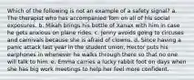 Which of the following is not an example of a safety signal? a. The therapist who has accompanied Tom on all of his social exposures. b. Mikah brings his bottle of Xanax with him in case he gets anxious on plane rides. c. Jenny avoids going to circuses and carnivals because she is afraid of clowns. d. Since having a panic attack last year in the student union, Hector puts his earphones in whenever he walks through there so that no one will talk to him. e. Emma carries a lucky rabbit foot on days when she has big work meetings to help her feel more confident.