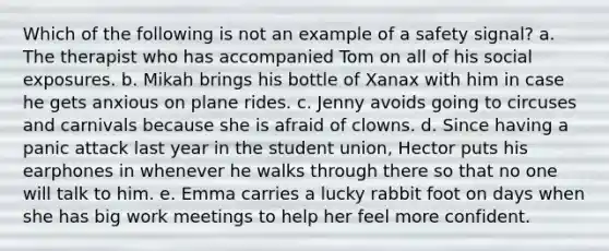 Which of the following is not an example of a safety signal? a. The therapist who has accompanied Tom on all of his social exposures. b. Mikah brings his bottle of Xanax with him in case he gets anxious on plane rides. c. Jenny avoids going to circuses and carnivals because she is afraid of clowns. d. Since having a panic attack last year in the student union, Hector puts his earphones in whenever he walks through there so that no one will talk to him. e. Emma carries a lucky rabbit foot on days when she has big work meetings to help her feel more confident.