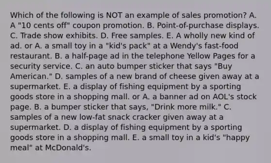 Which of the following is NOT an example of sales promotion? A. A "10 cents off" coupon promotion. B. Point-of-purchase displays. C. Trade show exhibits. D. Free samples. E. A wholly new kind of ad. or A. a small toy in a "kid's pack" at a Wendy's fast-food restaurant. B. a half-page ad in the telephone Yellow Pages for a security service. C. an auto bumper sticker that says "Buy American." D. samples of a new brand of cheese given away at a supermarket. E. a display of fishing equipment by a sporting goods store in a shopping mall. or A. a banner ad on AOL's stock page. B. a bumper sticker that says, "Drink more milk." C. samples of a new low-fat snack cracker given away at a supermarket. D. a display of fishing equipment by a sporting goods store in a shopping mall. E. a small toy in a kid's "happy meal" at McDonald's.