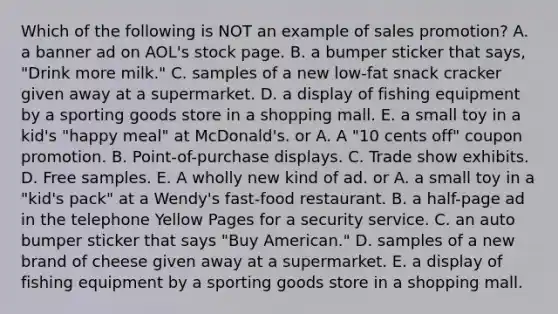 Which of the following is NOT an example of sales promotion? A. a banner ad on AOL's stock page. B. a bumper sticker that says, "Drink more milk." C. samples of a new low-fat snack cracker given away at a supermarket. D. a display of fishing equipment by a sporting goods store in a shopping mall. E. a small toy in a kid's "happy meal" at McDonald's. or A. A "10 cents off" coupon promotion. B. Point-of-purchase displays. C. Trade show exhibits. D. Free samples. E. A wholly new kind of ad. or A. a small toy in a "kid's pack" at a Wendy's fast-food restaurant. B. a half-page ad in the telephone Yellow Pages for a security service. C. an auto bumper sticker that says "Buy American." D. samples of a new brand of cheese given away at a supermarket. E. a display of fishing equipment by a sporting goods store in a shopping mall.