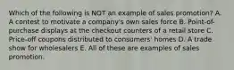 Which of the following is NOT an example of sales promotion? A. A contest to motivate a company's own sales force B. Point-of-purchase displays at the checkout counters of a retail store C. Price-off coupons distributed to consumers' homes D. A trade show for wholesalers E. All of these are examples of sales promotion.