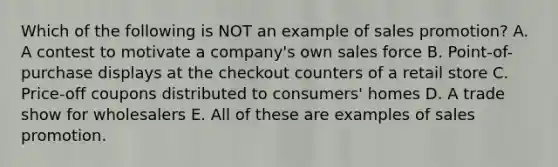 Which of the following is NOT an example of sales promotion? A. A contest to motivate a company's own sales force B. Point-of-purchase displays at the checkout counters of a retail store C. Price-off coupons distributed to consumers' homes D. A trade show for wholesalers E. All of these are examples of sales promotion.