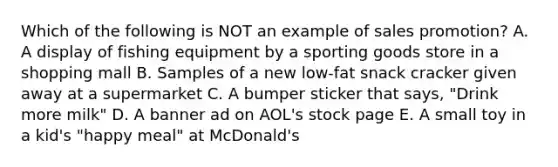 Which of the following is NOT an example of sales promotion? A. A display of fishing equipment by a sporting goods store in a shopping mall B. Samples of a new low-fat snack cracker given away at a supermarket C. A bumper sticker that says, "Drink more milk" D. A banner ad on AOL's stock page E. A small toy in a kid's "happy meal" at McDonald's