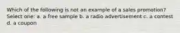 Which of the following is not an example of a sales promotion? Select one: a. a free sample b. a radio advertisement c. a contest d. a coupon