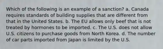 Which of the following is an example of a sanction? a. Canada requires standards of building supplies that are different from that in the United States. b. The EU allows only beef that is not treated by hormones to be imported. c. The U.S. does not allow U.S. citizens to purchase goods from North Korea. d. The number of car parts imported from Japan is limited by the U.S.