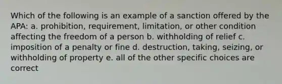 Which of the following is an example of a sanction offered by the APA: a. prohibition, requirement, limitation, or other condition affecting the freedom of a person b. withholding of relief c. imposition of a penalty or fine d. destruction, taking, seizing, or withholding of property e. all of the other specific choices are correct