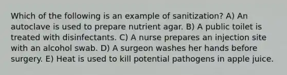 Which of the following is an example of sanitization? A) An autoclave is used to prepare nutrient agar. B) A public toilet is treated with disinfectants. C) A nurse prepares an injection site with an alcohol swab. D) A surgeon washes her hands before surgery. E) Heat is used to kill potential pathogens in apple juice.