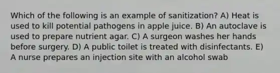 Which of the following is an example of sanitization? A) Heat is used to kill potential pathogens in apple juice. B) An autoclave is used to prepare nutrient agar. C) A surgeon washes her hands before surgery. D) A public toilet is treated with disinfectants. E) A nurse prepares an injection site with an alcohol swab