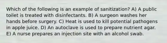 Which of the following is an example of sanitization? A) A public toilet is treated with disinfectants. B) A surgeon washes her hands before surgery. C) Heat is used to kill potential pathogens in apple juice. D) An autoclave is used to prepare nutrient agar. E) A nurse prepares an injection site with an alcohol swab.