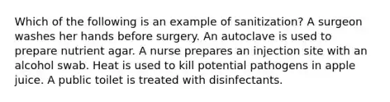 Which of the following is an example of sanitization? A surgeon washes her hands before surgery. An autoclave is used to prepare nutrient agar. A nurse prepares an injection site with an alcohol swab. Heat is used to kill potential pathogens in apple juice. A public toilet is treated with disinfectants.