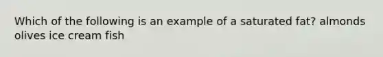 Which of the following is an example of a saturated fat? almonds olives ice cream fish