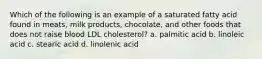 Which of the following is an example of a saturated fatty acid found in meats, milk products, chocolate, and other foods that does not raise blood LDL cholesterol? a. palmitic acid b. linoleic acid c. stearic acid d. linolenic acid